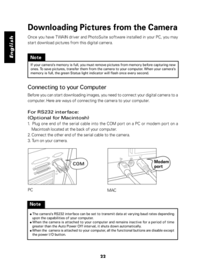 Page 23 English
Downloading Pictures from the Camera
Once you have TWAIN driver and PhotoSuite software installed in your PC, you may
start download pictures from this digital camera.
PC
MAC
Note
If your camera's memory is full, you must remove pictures from memory before capturing new
ones. To save pictures, transfer them from the camera to your computer. When your camera's
memory is full, the green Status light indicator will flash once every second.
Note
● The camera's RS232 interface can be set...