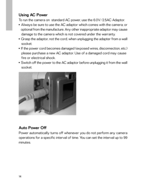 Page 15 14
Using AC Power
To run the camera on  standard AC power, use the 6.0V/2.5AC Adaptor.■    Always be sure to use the AC adaptor which comes with the camera; or
   optional from the manufacture. Any other inappropriate adaptor may cause
   damage to the camera which is not covered under the warranty.
■    Grasp the adaptor, not the cord, when unplugging the adapter from a wall
   socket.
■    If the power cord becomes damaged (exposed wires, disconnection, etc.)
   please purchase a new AC adaptor. Use...