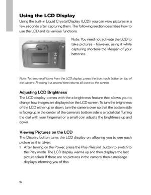 Page 17 16
Note: You need not activate the LCD to
take pictures - however, using it while
capturing shortens the lifespan of your
batteries.
Using the LCD Display
Using the built-in Liquid Crystal Display (LCD), you can view pictures in a
few seconds after capturing them. The following section describes how to
use the LCD and its various functions.
Note: To remove all icons from the LCD display, press the Icon mode button on top of
the camera. Pressing it a second time returns all icons to the screen.
Adjusting...