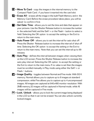 Page 19 18
■    Move To Card - copy the images in the internal memory to the
   Compact Flash Card , if you have it inserted into the card slot.
■    Erase All - erases all the image in the built Flash Memory and in  the
   Memory Card. Before the erase procedure takes place, you will be
   asked  to confirm it first.
■    Set Date/Time - allows you to set the time and date that appear on
   your pictures. Use the Shutter Release button to increase the number
   in  the selected field, and the Self/+ or the...