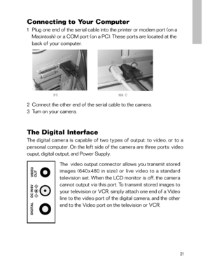 Page 22 Connecting to Your Computer
1   Plug one end of the serial cable into the printer or modem port (on a
    Macintosh) or a COM port (on a PC). These ports are located at the
    back of your computer.
2  Connect the other end of the serial cable to the camera.
3  Turn on your camera.
21
The  video output connector allows you transmit stored
images (640x480 in size) or live video to a standard
television set. When the LCD monitor is off, the camera
cannot output via this port. To transmit stored images...