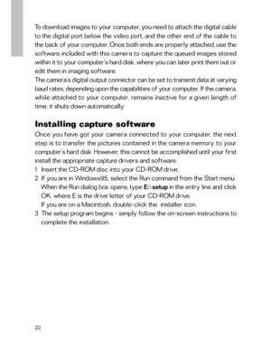 Page 23 To download images to your computer, you need to attach the digital cable
to the digital port below the video port, and the other end of the cable to
the back of your computer. Once both ends are properly attached, use the
software included with this camera to capture the queued images stored
within it to your computer’s hard disk, where you can later print them out or
edit them in imaging software.
The camera’s digital output connector can be set to transmit data at varying
baud rates, depending upon...