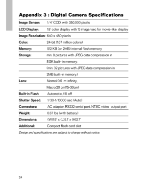 Page 25 Appendix 3 : Digital Camera Specifications
Image Sensor:         1/4" CCD, with 350,000 pixels
LCD Display:           1.8" color display with 15 image/sec for movie-like  display
Image Resolution:  640 x 480 pixels
Color:                       24-bit (1.67 million colors)
Memory:                   512 KB (or 2MB) internal flash memory
Storage:                   min. 8 pictures with JPEG data compression in
                                  512K built- in memory....