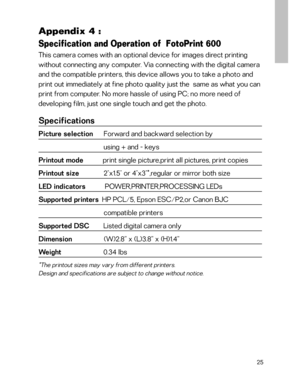 Page 26 Appendix 4 :
Specification and Operation of  FotoPrint 600
This camera comes with an optional device for images direct printing
without connecting any computer. Via connecting with the digital camera
and the compatible printers, this device allows you to take a photo and
print out immediately at fine photo quality just the  same as what you can
print from computer. No more hassle of using PC; no more need of
developing film, just one single touch and get the photo.
Specifications
Picture selection...