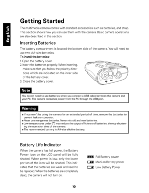 Page 11 English
10
Getting Started
The multimedia camera comes with standard accessories such as batteries, and strap.
This section shows how you can use them with the camera. Basic camera operations
are also described in this section.
Inserting Batteries
The battery compartment is located the bottom side of the camera. You will need to
use two AA-size batteries.
To install the batteries: To install the batteries:To install the batteries: To install the batteries:
To install the batteries:
1. Open the battery...