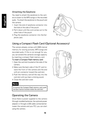 Page 13 English
12
Note
To remove the Compact Flash memory card, push
the Eject button located inside the card slot.
Operating the Camera
Once there is power supplied to the camera
(through installed batteries, the optional power
adapter or through a USB cable connected be-
tween the camera and your PC), you can start
using the camera.
Using a Compact Flash Card (Optional Accessory)
The camera already comes with 2MB internal
memory for storing pictures, MP3 songs and
recorded audio. If this is not enough for...