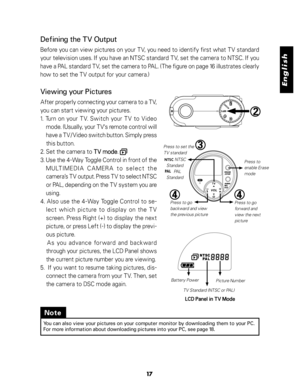 Page 18 English
17
Defining the TV Output
Before you can view pictures on your TV, you need to identify first what TV standard
your television uses. If you have an NTSC standard TV, set the camera to NTSC. If you
have a PAL standard TV, set the camera to PAL. (The figure on page 16 illustrates clearly
how to set the TV output for your camera.)
Viewing your Pictures
After properly connecting your camera to a TV,
you can start viewing your pictures.
1. Turn on your TV. Switch your TV to Video
mode. (Usually, your...