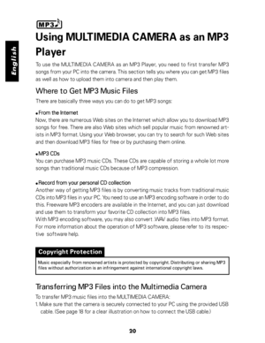 Page 21 English
20
Using MULTIMEDIA CAMERA as an MP3
Player
To use the MULTIMEDIA CAMERA as an MP3 Player, you need to first transfer MP3
songs from your PC into the camera. This section tells you where you can get MP3 files
as well as how to upload them into camera and then play them.
Where to Get MP3 Music Files
There are basically three ways you can do to get MP3 songs:
 From the Internet From the InternetFrom the Internet From the Internet
From the Internet
Now, there are numerous Web sites on the Internet...