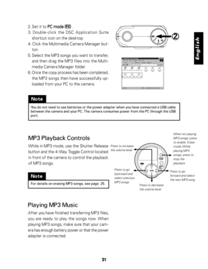 Page 22 English
21
Note
You do not need to use batteries or the power adapter when you have connected a USB cable
between the camera and your PC. The camera consumes power from the PC through the USB
port.
MP3 Playback Controls
While in MP3 mode, use the Shutter Release
button and the 4-Way Toggle Control located
in front of the camera to control the playback
of MP3 songs.
ERASE
/STOP
AUDIO
REC/
PLAY
Press to increase
the volume level
Press to go
backward and
select previous
MP3 songsWhen not playing
MP3 songs,...