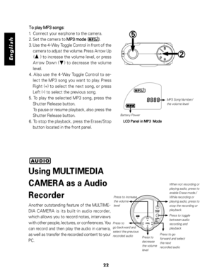 Page 23 English
22
To play MP3 songs: To play MP3 songs:To play MP3 songs: To play MP3 songs:
To play MP3 songs:
1.  Connect your earphone to the camera.
2. Set the camera to 
MP3 mode MP3 modeMP3 mode MP3 mode
MP3 mode             .
3. Use the 4-Way Toggle Control in front of the
camera to adjust the volume. Press Arrow Up
    (     ) to increase the volume level, or press
Arrow Down (    ) to decrease the volume
level.
4. Also use the 4-Way Toggle Control to se-
lect the MP3 song you want to play. Press
Right...