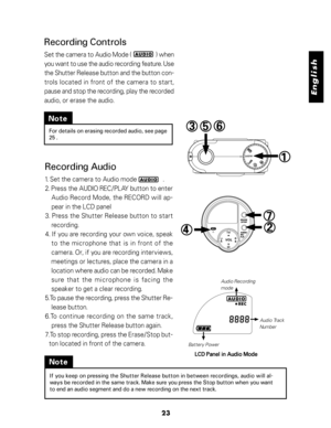 Page 24 English
23
Note
For details on erasing recorded audio, see page
25 .
Recording Audio
1. Set the camera to Audio mode                .
2. Press the AUDIO REC/PLAY button to enter
Audio Record Mode, the RECORD will ap-
pear in the LCD panel
3. Press the Shutter Release button to start
recording.
4. If you are recording your own voice, speak
to  the  microphone  that  is  in  front  of  the
camera. Or, if you are recording interviews,
meetings or lectures, place the camera in a
location where audio can be...
