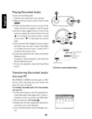 Page 25 English
24
Playing Recorded Audio
To play the recorded audio:
1.  Connect your earphone to the camera.
2. Make sure that camera is set to Audio mode
                  .
3. Press the Rec/Play button to enter PLAY
mode, the PLAY will appear in the LCD panel
4. Use the 4-Way Toggle Control in front of the
camera to adjust the volume. Press Arrow Up
(     ) to increase the volume level, or press
Arrow Down (     ) to decrease the volume
level.
5. Also use the 4-Way Toggle Control to select
the audio track...