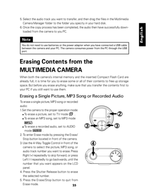 Page 26 English
25
5. Select the audio track you want to transfer, and then drag the files in the Mutlimedia
Camera Manager folder to the folder you specity in your hard disk.
6. Once the copy process has been completed, the audio then have successfully down-
loaded from the camera to you PC.
Note
You do not need to use batteries or the power adapter when you have connected a USB cable
between the camera and your PC. The camera consumes power from the PC through the USB
port.
Erasing Contents from the...