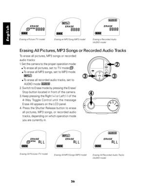 Page 27 English
26
Erasing a Picture (TV mode)
Erasing an MP3 Song (MP3 mode) Erasing a Recorded Audio
(AUDIO mode)
Erasing All Pictures, MP3 Songs or Recorded Audio Tracks
To erase all pictures, MP3 songs or recorded
audio tracks:
1. Set the camera to the proper operation mode:
  
  To erase all pictures, set to TV mode       .
      To erase all MP3 songs, set to MP3 mode.
      To erase all recorded audio tracks, set to
      AUDIO mode               .
2. Switch to Erase mode by pressing the Erase/
Stop...