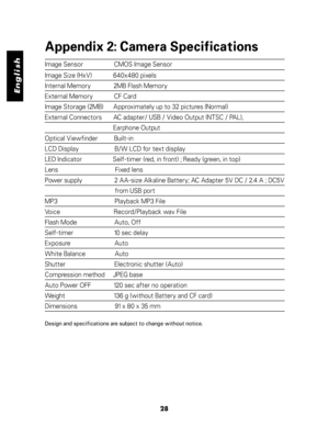 Page 29 English
Appendix 2: Camera Specifications
Image Sensor                   CMOS Image Sensor
Image Size (HxV)             640x480 pixels
Internal Memory              2MB Flash Memory
External Memory             CF Card
Image Storage (2MB)      Approximately up to 32 pictures (Normal)
External Connectors       AC adapter/ USB / Video Output (NTSC / PAL),
                                          Earphone Output
Optical Viewfinder          Built-in
LCD Display                      B/W LCD for text display...