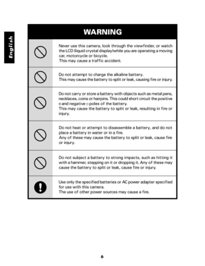 Page 7 English
6 Do not attempt to charge the alkaline battery.
This may cause the battery to split or leak, causing fire or injury.Never use this camera, look through the viewfinder, or watch
the LCD (liquid crystal display)while you are operating a moving
car, motorcycle or bicycle.
This may cause a traffic accident.
WARNING
Do not carry or store a battery with objects such as metal pens,
necklaces, coins or hairpins. This could short circuit the positive
   and negative    poles of the battery.
This may...