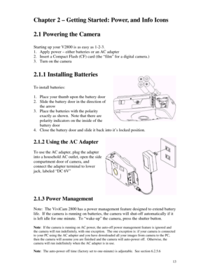 Page 14 13Chapter 2 – Getting Started: Power, and Info Icons
2.1 Powering the Camera
Starting up your V2800 is as easy as 1-2-3.
1. Apply power – either batteries or an AC adapter
2. Insert a Compact Flash (CF) card (the “film” for a digital camera.)
3. Turn on the camera
2.1.1 Installing Batteries
To install batteries:
1. Place your thumb upon the battery door
2. Slide the battery door in the direction of
the arrow
3. Place the batteries with the polarity
exactly as shown.  Note that there are
polarity...