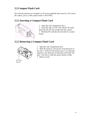 Page 15 14CF CardEjector2.2 Compact Flash Card
Now that the batteries are installed (or AC power applied), there must be a CF card in
the camera, just as a film camera needs a roll of film.
2.2.1 Inserting a Compact Flash Card
1. Open the side compartment door.
2. Insert the side of a CF card with the 50 small
holes into the CF slot, pointed into the camera.
3. Push the CF card into the slot until it is seated
firmly.
2.2.2 Removing a Compact Flash Card
1. Open the side compartment door.
2. Slide the memory...