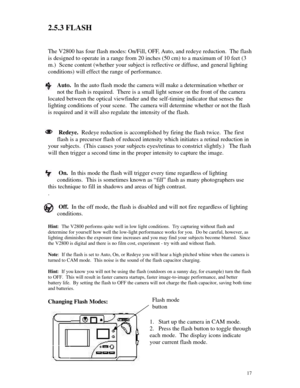 Page 18 172.5.3 FLASH
The V2800 has four flash modes: On/Fill, OFF, Auto, and redeye reduction.  The flash
is designed to operate in a range from 20 inches (50 cm) to a maximum of 10 feet (3
m.)  Scene content (whether your subject is reflective or diffuse, and general lighting
conditions) will effect the range of performance.
Auto.  In the auto flash mode the camera will make a determination whether or
not the flash is required.  There is a small light sensor on the front of the camera
located between the...