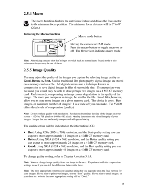 Page 19 182.5.4 Macro
The macro function disables the auto focus feature and drives the focus motor
to the minimum focus position.  The minimum focus distance will be 6” to 8”
(20cm.)
Initiating the Macro function
Start up the camera in CAM mode.
Press the macro button to toggle macro on or
off.  The flower icon indicates macro mode
Hint:  After taking a macro shot don’t forget to switch back to normal (auto focus) mode or else
subsequent images may be out of focus.
2.5.5 Image Quality
You may adjust the...