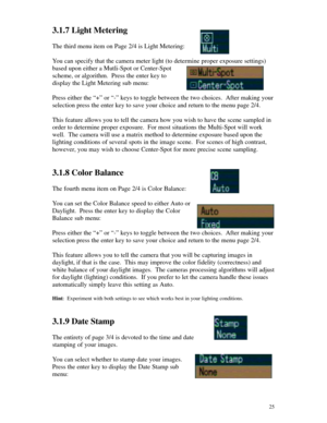 Page 26 253.1.7 Light Metering
The third menu item on Page 2/4 is Light Metering:
You can specify that the camera meter light (to determine proper exposure settings)
based upon either a Mutli-Spot or Center-Spot
scheme, or algorithm.  Press the enter key to
display the Light Metering sub menu:
Press either the “+” or “-” keys to toggle between the two choices.  After making your
selection press the enter key to save your choice and return to the menu page 2/4.
This feature allows you to tell the camera how you...