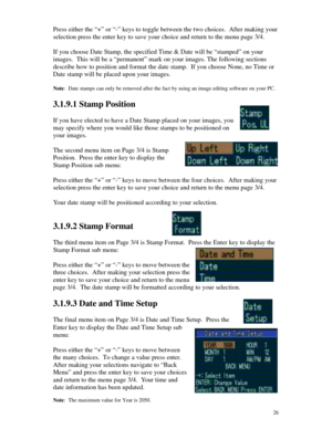 Page 27 26Press either the “+” or “-” keys to toggle between the two choices.  After making your
selection press the enter key to save your choice and return to the menu page 3/4.
If you choose Date Stamp, the specified Time & Date will be “stamped” on your
images.  This will be a “permanent” mark on your images. The following sections
describe how to position and format the date stamp.  If you choose None, no Time or
Date stamp will be placed upon your images.
Note:  Date stamps can only be removed after the...