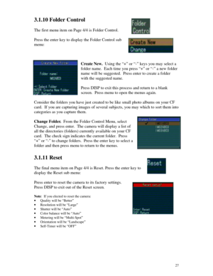 Page 28 273.1.10 Folder Control
The first menu item on Page 4/4 is Folder Control.
Press the enter key to display the Folder Control sub
menu:
Create New.  Using the “+” or “-” keys you may select a
folder name.  Each time you press “+” or “-” a new folder
name will be suggested.  Press enter to create a folder
with the suggested name.
Press DISP to exit this process and return to a blank
screen.  Press menu to open the menus again.
Consider the folders you have just created to be like small photo albums on...