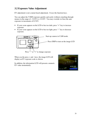 Page 29 283.2 Exposure Value Adjustment
EV adjustment is not a menu-based adjustment.  It uses the function keys.
You can adjust the V2800 exposure quickly and easily (without crunching through
menus) in the range of –3.0 EV to +3.0 EV.  You may override (or bias) the auto
exposure in increments of 0.5 EV.
· If your scene appears on the LCD to bee too dark, press “+” key to increase
exposure.
· If your scene appears on the LCD to bee too light, press “-” key to decrease
exposure.
When you the press + and -...