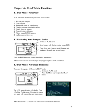 Page 30 29Chapter 4 - PLAY Mode Functions
4.1 Play Mode - Overview
In PLAY mode the following functions are available:
1. Review your images
2. Erase images
3. Run a slide show of your images.
4. Display multiple thumbnails or lists
5. Attach Voice to images
6. Control folders of images
7. Adjust image LCD brightness
8. Update camera firmware
4.2 Reviewing Your Images - Basics
Switch to PLAY mode
Your images will display on the image LCD
Press the + and - keys to scroll forward and
backward through your stored...