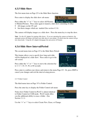 Page 33 324.3.5 Slide Show
The first menu item on Page 2/3 is the Slide Show function:
Press enter to display the slide show sub menu:
Press either the “+” or “-” keys to select All Pictures
or Marked Pictures.  Press enter again to launch a slide show consisting of either
· All images on the CF card
· Just those images which are  marked (See section 4.3.4)
The camera will display images as a slide show.  Press the menu key to stop the show.
Note:  Use the AC adapter for running slide shows.  If you are...