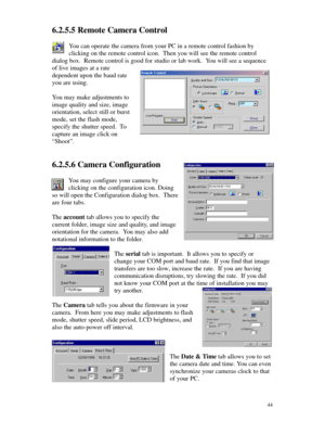 Page 45 446.2.5.5 Remote Camera Control
You can operate the camera from your PC in a remote control fashion by
clicking on the remote control icon.  Then you will see the remote control
dialog box.  Remote control is good for studio or lab work.  You will see a sequence
of live images at a rate
dependent upon the baud rate
you are using.
You may make adjustments to
image quality and size, image
orientation, select still or burst
mode, set the flash mode,
specify the shutter speed.  To
capture an image click on...