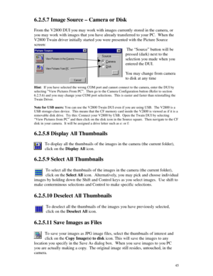 Page 46 456.2.5.7 Image Source – Camera or Disk
From the V2800 DUI you may work with images currently stored in the camera, or
you may work with images that you have already transferred to your PC.  When the
V2800 Twain driver initially started you were presented with the Picture Source
screen:
 The “Source” button will be
pressed (dark) next to the
selection you made when you
entered the DUI.
You may change from camera
to disk at any time
Hint:  If you have selected the wrong COM port and cannot connect to the...