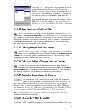 Page 47 46The “Save To….” dialog box is very important.  It allows
you to specify exactly where you wish to store your
images.  You may save your images to your hard drive, a
floppy drive, a network drive, a zip drive, a CF reader, or
any other storage device that appears in the drive box.
Note the path statement in the lower information window.
Make note of the path (location) where your images are
being saved so that you can easily find then at a later time.
6.2.5.12 Save Images as a Folder of Files
To save...