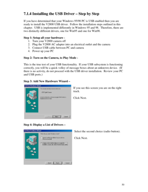 Page 51 507.1.4 Installing the USB Driver – Step by Step
If you have determined that your Windows 95/98 PC is USB enabled then you are
ready to install the V2800 USB driver.  Follow the installation steps outlined in this
chapter.  USB is implemented differently in Windows 95 and 98.  Therefore, there are
two distinctly different drivers, one for Win95 and one for Win98.
Step 1: Setup all your hardware -
1. Turn your V2800 camera off
2. Plug the V2800 AC adapter into an electrical outlet and the camera
3....