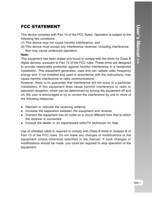 Page 1 EN-1
User’s Manual >>FCC STATEMENT
This device complies with Part 15 of the FCC Rules. Operation is subject to the
following two conditions:
(1) This device may not cause harmful interference, and
(2) This device must accept any interference received, including interference
that may cause undesired operation.
Note:
This equipment has been tested and found to comply with the limits for Class B
digital devices, pursuant to Part 15 of the FCC rules. These limits are designed
to provide reasonable...