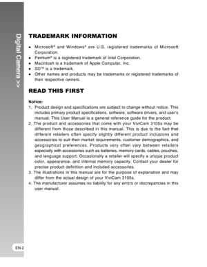 Page 2 EN-2
Digital Camera >>TRADEMARK INFORMATION
Microsoft® and Windows® are U.S. registered trademarks of Microsoft
Corporation.
Pentium® is a registered trademark of Intel Corporation.Macintosh is a trademark of Apple Computer, Inc.
SDTM is a trademark.Other names and products may be trademarks or registered trademarks of
their respective owners.
READ THIS FIRST
Notice:
1. Product design and specifications are subject to change without notice. This
includes primary product specifications, software,...
