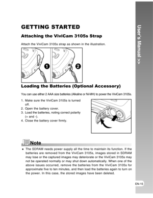 Page 15 EN-15
User’s Manual >>GETTING STARTED
Attaching the ViviCam 3105s Strap
Attach the ViviCam 3105s strap as shown in the illustration.
Loading the Batteries (Optional Accessor y)
You can use either 2 AAA size batteries (Alkaline or Ni-MH) to power the ViviCam 3105s.
1. Make sure the ViviCam 3105s is turned
off.
2. Open the battery cover.
3 . Load the batteries, noting correct polarity
(+ and -).
4. Close the battery cover firmly.
12
 The SDRAM needs power supply all the time to maintain its function. If...