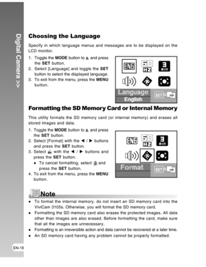 Page 18 EN-18
Digital Camera >>Choosing the Language
Specify in which language menus and messages are to be displayed on the
LCD monitor.
1 . Toggle the MODE button to 
 and press
the SET button.
2. Select [Language] and toggle the SET
button to select the displayed language.
3 . To exit from the menu, press the MENU
button.
Language
EnglishSET
For matting the SD Memor y Card or Inter nal Memor y
This utility formats the SD memory card (or internal memory) and erases all
stored images and data.
1 . Toggle the...