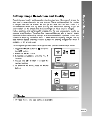 Page 19 EN-19
User’s Manual >>Setting Image Resolution and Quality
Resolution and quality settings determine the pixel size (dimension), image file
size, and compression ratio for your images. These settings affect the number
of images that can be stored. As you get to know the ViviCam 3105s, it is
recommended that you try each quality and resolution setting to get an
appreciation for the effects that these settings will have on your images.
Higher resolution and higher quality images offer the best...