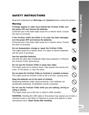 Page 3 EN-3
User’s Manual >>SAFETY INSTRUCTIONS
Read and understand all Warnings and Cautions before using this product.
Warning
If foreign objects or water have entered the ViviCam 3105s, turn
the power OFF and remove the batteries.
Continued use in this state might cause fire or electric shock. Consult
the store of purchase.
If the ViviCam 3105s has fallen or its case has been damaged,
turn the power OFF and remove the batteries.
Continued use in this state might cause fire or electric shock. Consult
the...