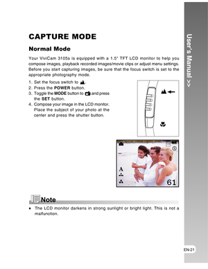 Page 21 EN-21
User’s Manual >>CAPTURE MODE
Nor mal Mode
Your ViviCam 3105s is equipped with a 1.5 TFT LCD monitor to help you
compose images, playback recorded images/movie clips or adjust menu settings.
Before you start capturing images, be sure that the focus switch is set to the
appropriate photography mode.
1. Set the focus switch to 
.
2. Press the POWER button.
3 . Toggle the MODE button to 
 and press
the SET button.
4 . Compose your image in the LCD monitor.
Place the subject of your photo at the
center...