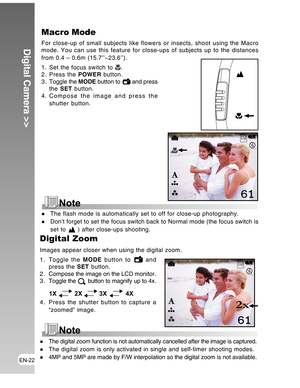 Page 22 EN-22
Digital Camera >>
The flash mode is automatically set to off for close-up photography.
Don’t forget to set the focus switch back to Normal mode (the focus switch is
set to  ) after close-ups shooting.
Macro Mode
For close-up of small subjects like flowers or insects, shoot using the Macro
mode. You can use this feature for close-ups of subjects up to the distances
from 0.4 – 0.6m (15.7’’~23.6’’).
1. Set the focus switch to 
.
2. Press the POWER button.
3 . Toggle the MODE button to 
 and press
the...