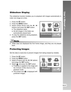 Page 27 EN-27
User’s Manual >>Slideshow Display
The slideshow function enables you to playback still images automatically in
order one image at a time.
1. Press the 
 button.
2. Press the MENU button.
3. Select [Slide Show] with the W / X
buttons and press the SET button.
The slideshow starts.All still images in the folder are
automatically played back.
4. To stop the slideshow during playback,
press the SET button.
SlideshowSET
90
Protecting Images
Set the data to read-only to prevent images from being erased...