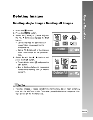 Page 29 EN-29
User’s Manual >>Deleting Images
Deleting single image / Deleting all images
1. Press the  button.
2. Press the MENU button.
3. Select the [Delete] or [Delete All] with
the W / X buttons and press the SET
button.
Delete: Deletes the selected/last
image/video clip except for the
protected file.
Delete All: Deletes all of the images/
video clips except for the protected
files.
4. Select 
 with the W / X buttons and
press the SET button.
To not delete, select  and press the
SET button.
 is displayed...