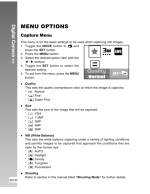 Page 30 EN-30
Digital Camera >>MENU OPTIONS
Capture Menu
This menu is for the basic settings to be used when capturing still images.
1. Toggle the MODE button to  and
press the SET button.
2. Press the MENU button.
3. Select the desired option item with the
W / X buttons.
4. Toggle the SET button to select the
desired setting.
5 . To exit from the menu, press the MENU
button.
Quality
This sets the quality (compression rate) at which the image is captured.
*[
] Normal
*[
] Fine
*[] Super Fine
Size
This sets the...