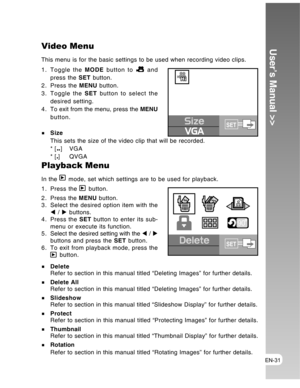 Page 31 EN-31
User’s Manual >>Video Menu
This menu is for the basic settings to be used when recording video clips.
1. Toggle the MODE button to 
 and
press the SET button.
2. Press the MENU button.
3. Toggle the SET button to select the
desired setting.
4 . To exit from the menu, press the MENU
button.
Size
This sets the size of the video clip that will be recorded.
* [
] VGA
* [] QVGA
Size
VGASET
Playback Menu
In the  mode, set which settings are to be used for playback.
1. Press the 
 button.
2. Press the...