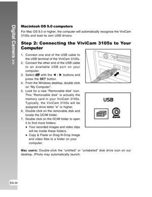 Page 34 EN-34
Digital Camera >>Macintosh OS 9.0 computers
For Mac OS 9.0 or higher, the computer will automatically recognize the ViviCam
3105s and load its own USB drivers.
Step 2: Connecting the ViviCam 3105s to Your
Computer
1. Connect one end of the USB cable to
the USB terminal of the ViviCam 3105s.
2 . Connect the other end of the USB cable
to an available USB port on your
computer.
3. Select 
 with the W / X buttons and
press the SET button.
4 . From the Windows desktop, double click
on “My Computer”.
5....