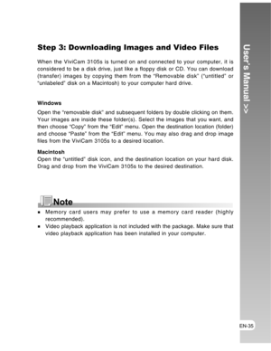 Page 35 EN-35
User’s Manual >>Step 3: Downloading Images and Video Files
When the ViviCam 3105s is turned on and connected to your computer, it is
considered to be a disk drive, just like a floppy disk or CD. You can download
(transfer) images by copying them from the “Removable disk” (“untitled” or
“unlabeled” disk on a Macintosh) to your computer hard drive.
Windows
Open the “removable disk” and subsequent folders by double clicking on them.
Your images are inside these folder(s). Select the images that you...