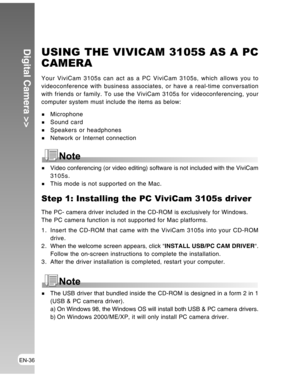 Page 36 EN-36
Digital Camera >>USING THE VIVICAM 3105S AS A PC
CAMERA
Your ViviCam 3105s can act as a PC ViviCam 3105s, which allows you to
videoconference with business associates, or have a real-time conversation
with friends or family. To use the ViviCam 3105s for videoconferencing, your
computer system must include the items as below:
MicrophoneSound cardSpeakers or headphones
Network or Internet connection
Video conferencing (or video editing) software is not included with the ViviCam
3105s.
This mode is...