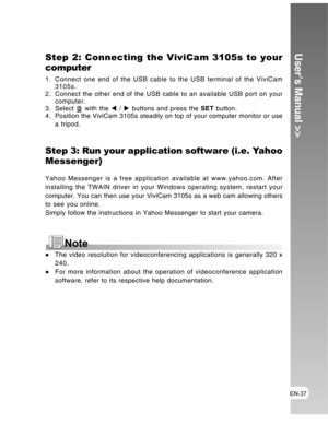 Page 37 EN-37
User’s Manual >>Step 2: Connecting the ViviCam 3105s to your
computer
1. Connect one end of the USB cable to the USB terminal of the ViviCam
3105s.
2. Connect the other end of the USB cable to an available USB port on your
computer.
3. Select 
 with the W / X buttons and press the SET button.
4. Position the ViviCam 3105s steadily on top of your computer monitor or use
a tripod.
Step 3: Run your application software (i.e. Yahoo
Messenger)
Yahoo Messenger is a free application available at...